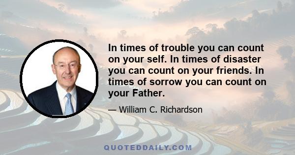 In times of trouble you can count on your self. In times of disaster you can count on your friends. In times of sorrow you can count on your Father.