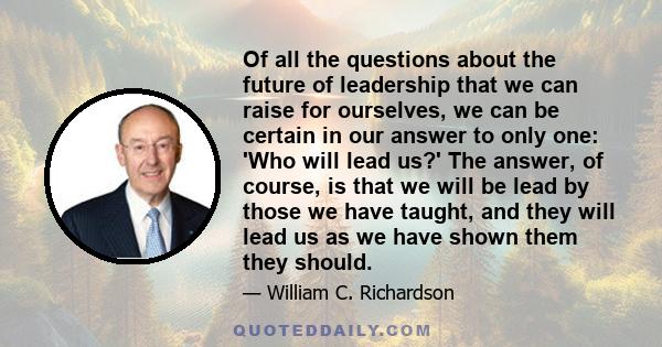 Of all the questions about the future of leadership that we can raise for ourselves, we can be certain in our answer to only one: 'Who will lead us?' The answer, of course, is that we will be lead by those we have