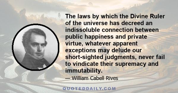 The laws by which the Divine Ruler of the universe has decreed an indissoluble connection between public happiness and private virtue, whatever apparent exceptions may delude our short-sighted judgments, never fail to