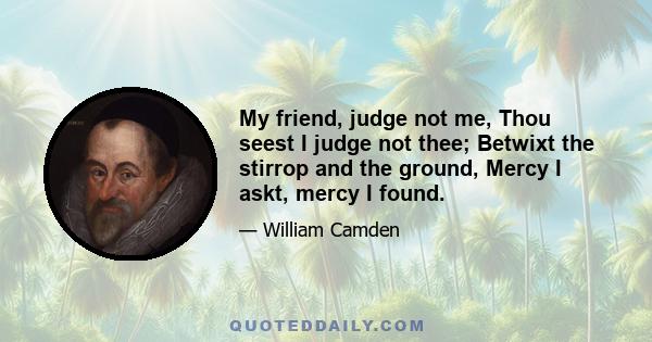 My friend, judge not me, Thou seest I judge not thee; Betwixt the stirrop and the ground, Mercy I askt, mercy I found.