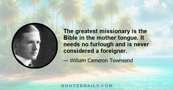 The greatest missionary is the Bible in the mother tongue. It needs no furlough and is never considered a foreigner.