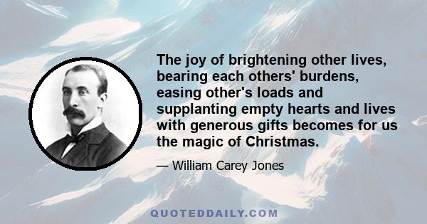 The joy of brightening other lives, bearing each others' burdens, easing other's loads and supplanting empty hearts and lives with generous gifts becomes for us the magic of Christmas.