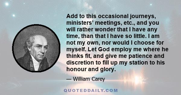 Add to this occasional journeys, ministers’ meetings, etc., and you will rather wonder that I have any time, than that I have so little. I am not my own, nor would I choose for myself. Let God employ me where he thinks