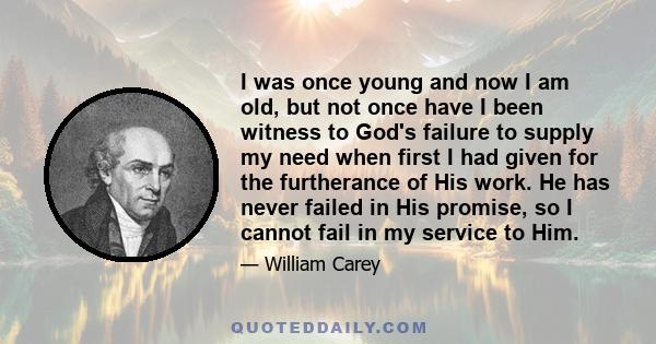 I was once young and now I am old, but not once have I been witness to God's failure to supply my need when first I had given for the furtherance of His work. He has never failed in His promise, so I cannot fail in my