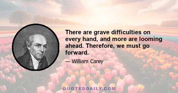 There are grave difficulties on every hand, and more are looming ahead. Therefore, we must go forward.