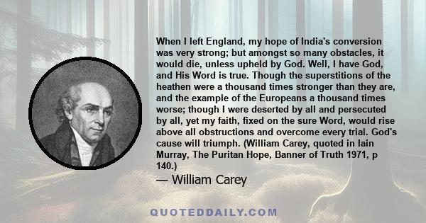 When I left England, my hope of India's conversion was very strong; but amongst so many obstacles, it would die, unless upheld by God. Well, I have God, and His Word is true. Though the superstitions of the heathen were 