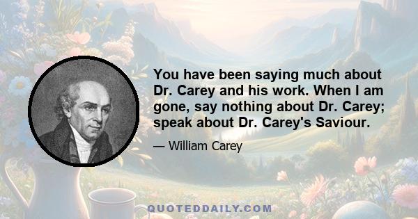 You have been saying much about Dr. Carey and his work. When I am gone, say nothing about Dr. Carey; speak about Dr. Carey's Saviour.