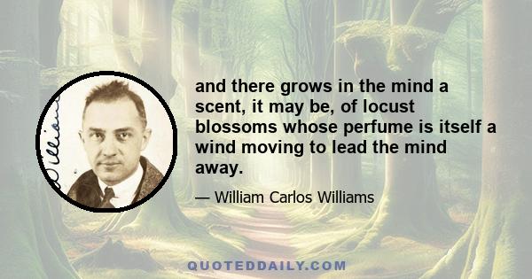 and there grows in the mind a scent, it may be, of locust blossoms whose perfume is itself a wind moving to lead the mind away.