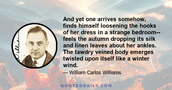 And yet one arrives somehow, finds himself loosening the hooks of her dress in a strange bedroom-- feels the autumn dropping its silk and linen leaves about her ankles. The tawdry veined body emerges twisted upon itself 