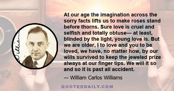 At our age the imagination across the sorry facts lifts us to make roses stand before thorns. Sure love is cruel and selfish and totally obtuse— at least, blinded by the light, young love is. But we are older, I to love 