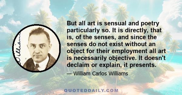 But all art is sensual and poetry particularly so. It is directly, that is, of the senses, and since the senses do not exist without an object for their employment all art is necessarily objective. It doesn't declaim or 