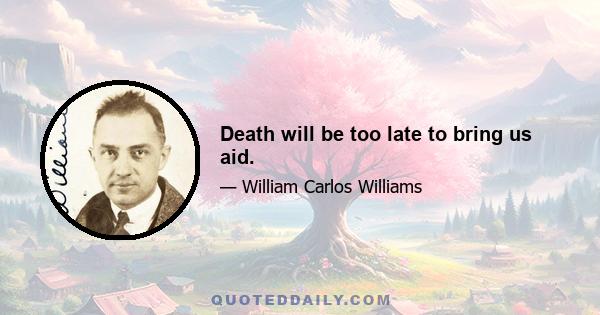 Death will be too late to bring us aid.