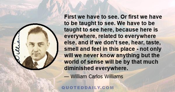 First we have to see. Or first we have to be taught to see. We have to be taught to see here, because here is everywhere, related to everywhere else, and if we don't see, hear, taste, smell and feel in this place - not