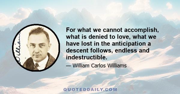 For what we cannot accomplish, what is denied to love, what we have lost in the anticipation a descent follows, endless and indestructible.