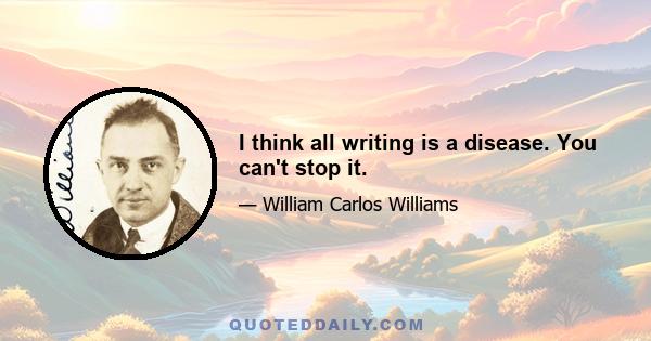 I think all writing is a disease. You can't stop it.