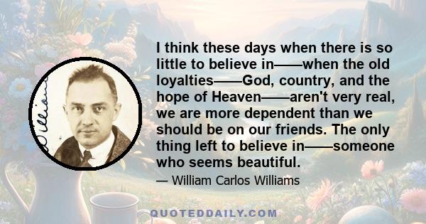 I think these days when there is so little to believe in——when the old loyalties——God, country, and the hope of Heaven——aren't very real, we are more dependent than we should be on our friends. The only thing left to