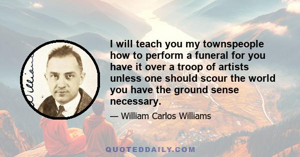 I will teach you my townspeople how to perform a funeral for you have it over a troop of artists unless one should scour the world you have the ground sense necessary.