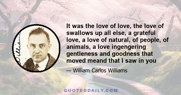 It was the love of love, the love of swallows up all else, a grateful love, a love of natural, of people, of animals, a love ingengering gentleness and goodness that moved meand that I saw in you