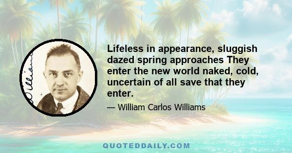 Lifeless in appearance, sluggish dazed spring approaches They enter the new world naked, cold, uncertain of all save that they enter.