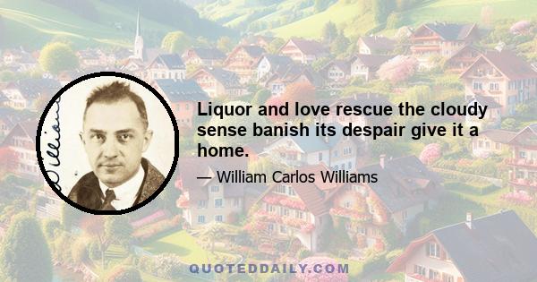 Liquor and love rescue the cloudy sense banish its despair give it a home.