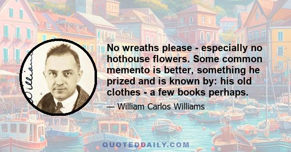 No wreaths please - especially no hothouse flowers. Some common memento is better, something he prized and is known by: his old clothes - a few books perhaps.