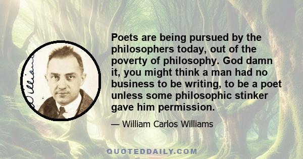 Poets are being pursued by the philosophers today, out of the poverty of philosophy. God damn it, you might think a man had no business to be writing, to be a poet unless some philosophic stinker gave him permission.