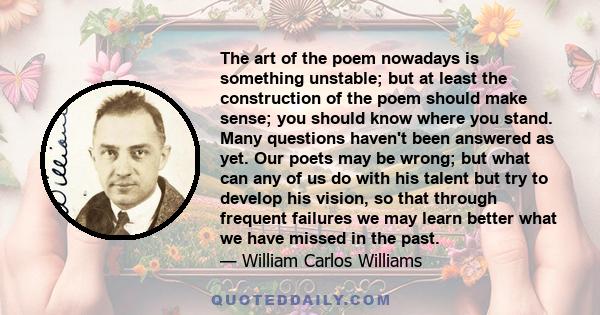 The art of the poem nowadays is something unstable; but at least the construction of the poem should make sense; you should know where you stand. Many questions haven't been answered as yet. Our poets may be wrong; but