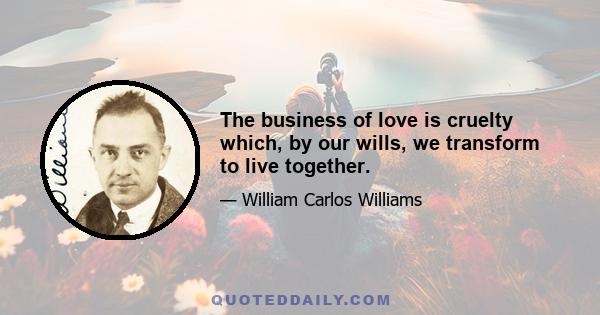 The business of love is cruelty which, by our wills, we transform to live together.