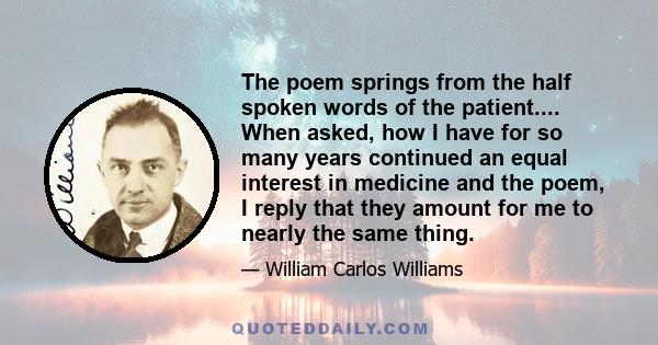 The poem springs from the half spoken words of the patient.... When asked, how I have for so many years continued an equal interest in medicine and the poem, I reply that they amount for me to nearly the same thing.