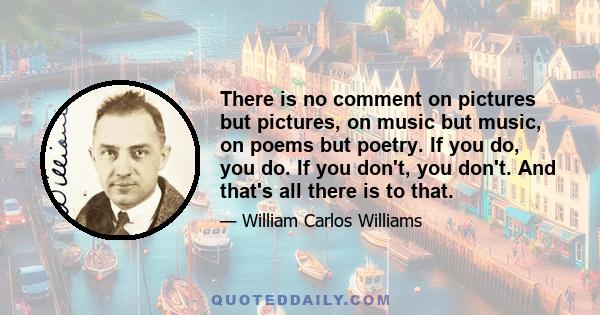 There is no comment on pictures but pictures, on music but music, on poems but poetry. If you do, you do. If you don't, you don't. And that's all there is to that.