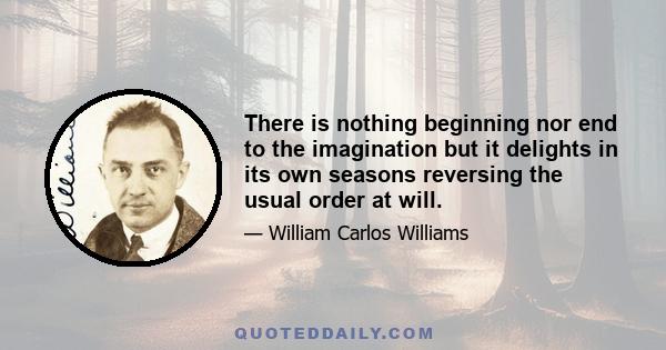 There is nothing beginning nor end to the imagination but it delights in its own seasons reversing the usual order at will.