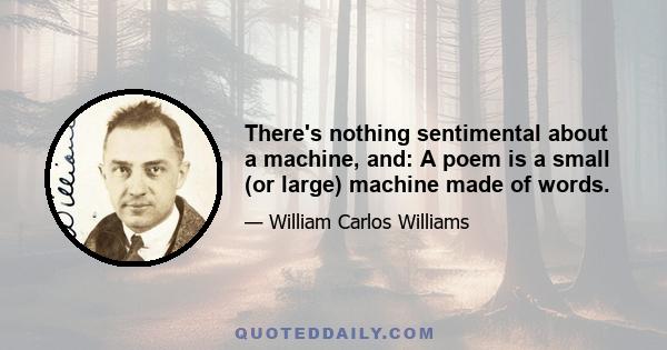 There's nothing sentimental about a machine, and: A poem is a small (or large) machine made of words.