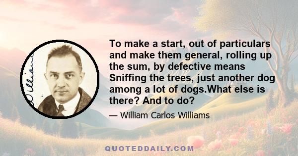 To make a start, out of particulars and make them general, rolling up the sum, by defective means Sniffing the trees, just another dog among a lot of dogs.What else is there? And to do?