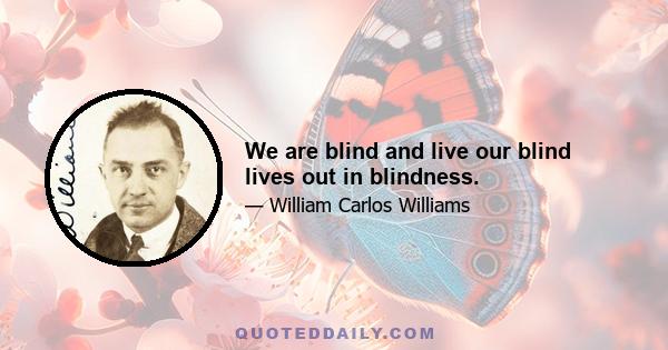 We are blind and live our blind lives out in blindness.