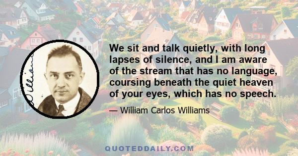 We sit and talk quietly, with long lapses of silence, and I am aware of the stream that has no language, coursing beneath the quiet heaven of your eyes, which has no speech.