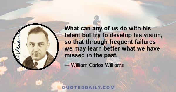 What can any of us do with his talent but try to develop his vision, so that through frequent failures we may learn better what we have missed in the past.