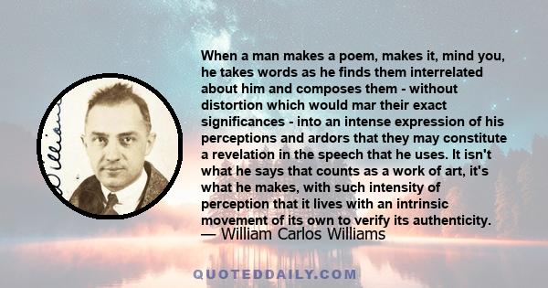 When a man makes a poem, makes it, mind you, he takes words as he finds them interrelated about him and composes them - without distortion which would mar their exact significances - into an intense expression of his