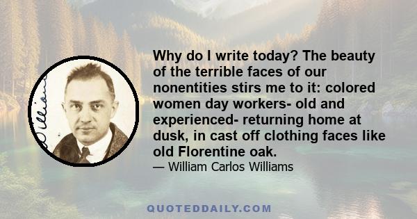 Why do I write today? The beauty of the terrible faces of our nonentities stirs me to it: colored women day workers- old and experienced- returning home at dusk, in cast off clothing faces like old Florentine oak.