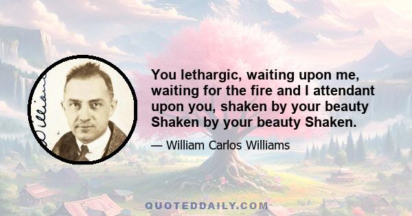 You lethargic, waiting upon me, waiting for the fire and I attendant upon you, shaken by your beauty Shaken by your beauty Shaken.