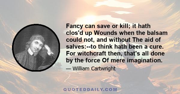 Fancy can save or kill; it hath clos'd up Wounds when the balsam could not, and without The aid of salves:--to think hath been a cure. For witchcraft then, that's all done by the force Of mere imagination.