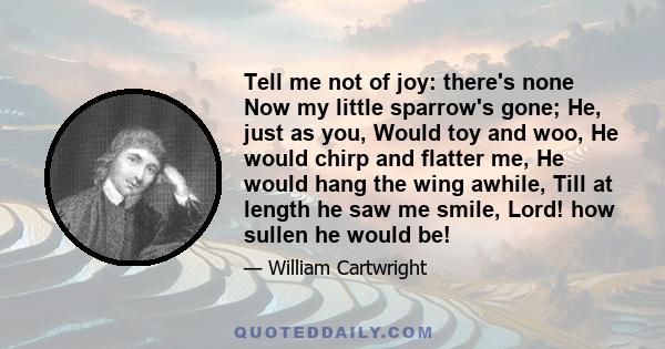 Tell me not of joy: there's none Now my little sparrow's gone; He, just as you, Would toy and woo, He would chirp and flatter me, He would hang the wing awhile, Till at length he saw me smile, Lord! how sullen he would