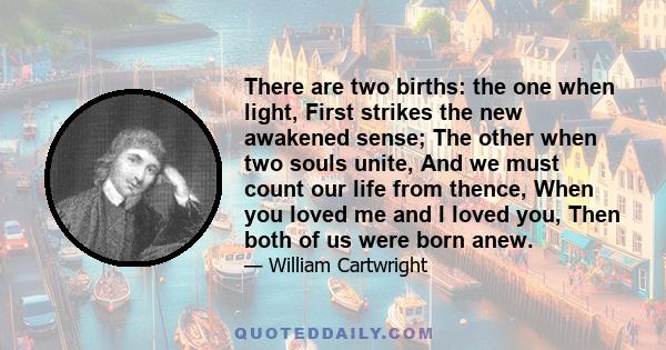 There are two births: the one when light, First strikes the new awakened sense; The other when two souls unite, And we must count our life from thence, When you loved me and I loved you, Then both of us were born anew.