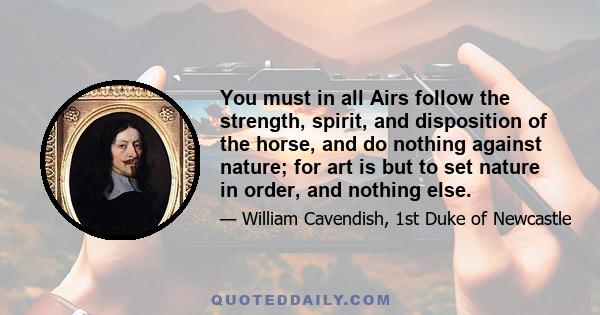 You must in all Airs follow the strength, spirit, and disposition of the horse, and do nothing against nature; for art is but to set nature in order, and nothing else.