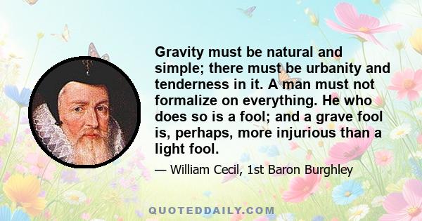 Gravity must be natural and simple; there must be urbanity and tenderness in it. A man must not formalize on everything. He who does so is a fool; and a grave fool is, perhaps, more injurious than a light fool.