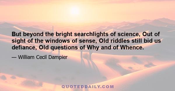 But beyond the bright searchlights of science, Out of sight of the windows of sense, Old riddles still bid us defiance, Old questions of Why and of Whence.