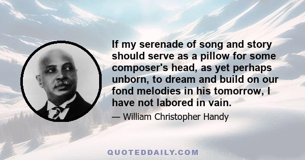 If my serenade of song and story should serve as a pillow for some composer's head, as yet perhaps unborn, to dream and build on our fond melodies in his tomorrow, I have not labored in vain.