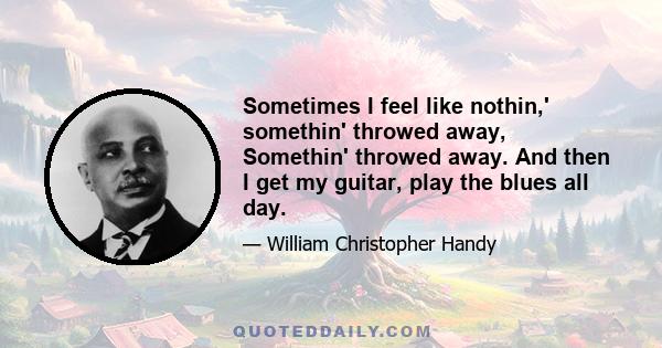 Sometimes I feel like nothin,' somethin' throwed away, Somethin' throwed away. And then I get my guitar, play the blues all day.