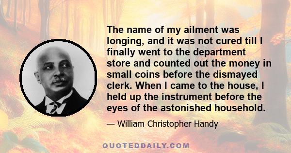 The name of my ailment was longing, and it was not cured till I finally went to the department store and counted out the money in small coins before the dismayed clerk. When I came to the house, I held up the instrument 