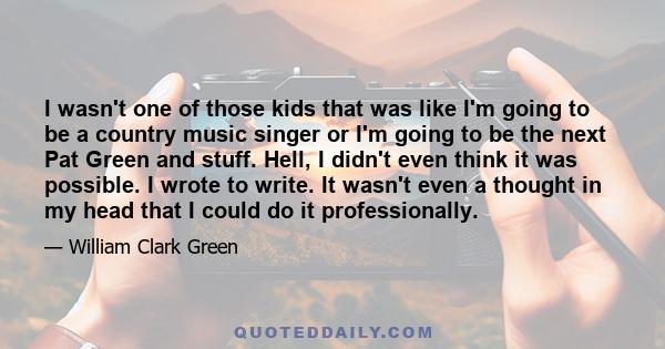 I wasn't one of those kids that was like I'm going to be a country music singer or I'm going to be the next Pat Green and stuff. Hell, I didn't even think it was possible. I wrote to write. It wasn't even a thought in