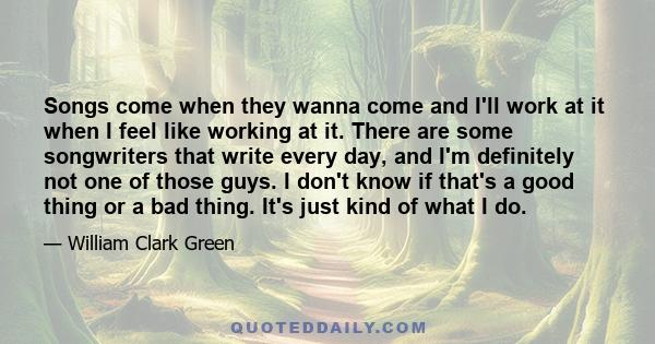 Songs come when they wanna come and I'll work at it when I feel like working at it. There are some songwriters that write every day, and I'm definitely not one of those guys. I don't know if that's a good thing or a bad 